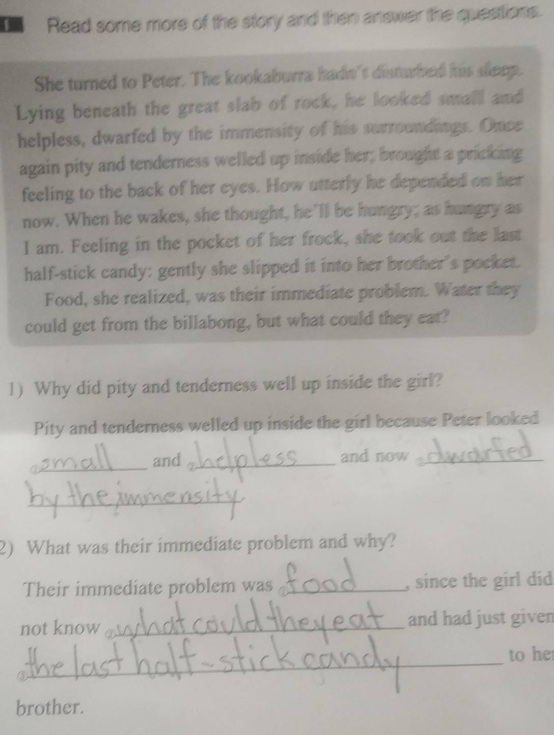 Read some more of the story and then answer the questions. 
She turned to Peter. The kookaburra hadn't disturbed his sleep. 
Lying beneath the great slab of rock, he looked small and 
helpless, dwarfed by the immensity of his surroundings. Once 
again pity and tenderness welled up inside her; brought a pricking 
feeling to the back of her eyes. How utterly he depended on her 
now. When he wakes, she thought, he’ll be hungry; as hungry as 
I am. Feeling in the pocket of her frock, she took out the last 
half-stick candy: gently she slipped it into her brother's pocket. 
Food, she realized, was their immediate problem. Water they 
could get from the billabong, but what could they ear? 
1) Why did pity and tenderness well up inside the girl? 
Pity and tenderness welled up inside the girl because Peter looked 
_and _and now_ 
_ 
2) What was their immediate problem and why? 
Their immediate problem was _, since the girl did 
not know_ and had just given 
_ 
to he 
brother.