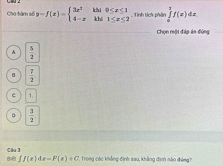 Cho hàm số y=f(x)=beginarrayl 3x^2khi0≤ x≤ 1 4-xkhi1≤ x≤ 2endarray.. Tính tích phân ∈tlimits _0^(2f(x)dx. 
Chọn một đáp án đúng
A frac 5)2.
B  7/2 .
C 1.
D  3/2 . 
Câu 3
Biết ∈tlimits f(x)dx=F(x)+C T. Trong các khẳng định sau, khẳng định nào đúng?