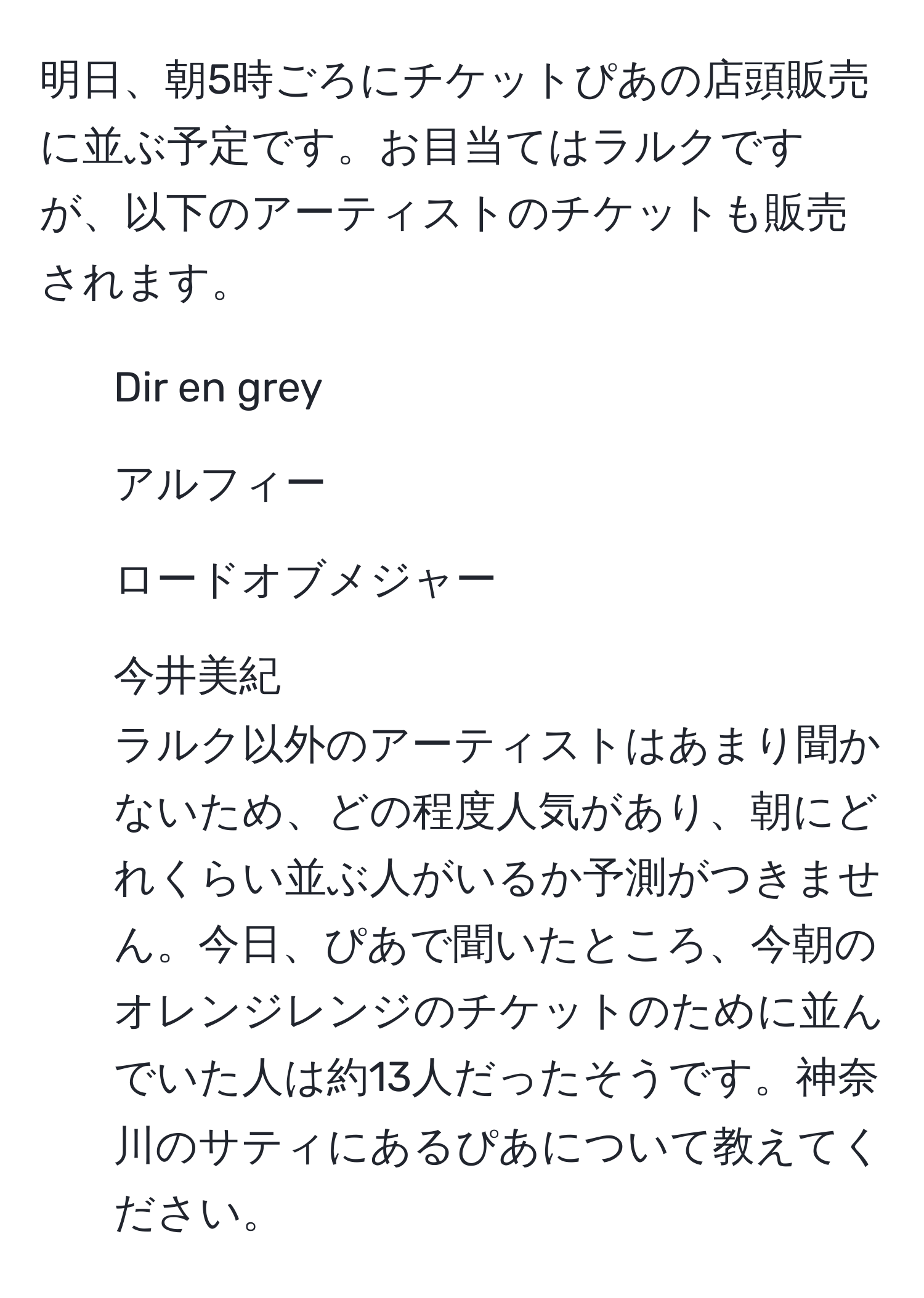 明日、朝5時ごろにチケットぴあの店頭販売に並ぶ予定です。お目当てはラルクですが、以下のアーティストのチケットも販売されます。  
- Dir en grey  
- アルフィー  
- ロードオブメジャー  
- 今井美紀  
ラルク以外のアーティストはあまり聞かないため、どの程度人気があり、朝にどれくらい並ぶ人がいるか予測がつきません。今日、ぴあで聞いたところ、今朝のオレンジレンジのチケットのために並んでいた人は約13人だったそうです。神奈川のサティにあるぴあについて教えてください。