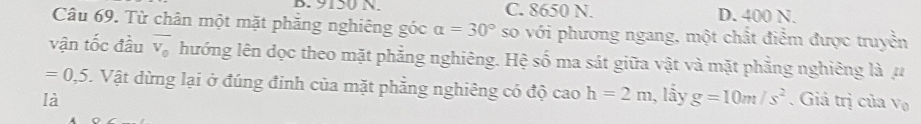 9150 N. C. 8650 N. D. 400 N.
Câu 69. Từ chân một mặt phăng nghiêng góc alpha =30° so với phương ngang, một chất điểm được truyền
vận tốc đầu overline v_0 hướng lên dọc theo mặt phẳng nghiêng. Hệ số ma sát giữa vật và mặt phẳng nghiêng là μ
=0,5. Vật dừng lại ở đúng đinh của mặt phẳng nghiêng có độ cao h=2m
là 1, lầy g=10m/s^2. Giá trị của V_0