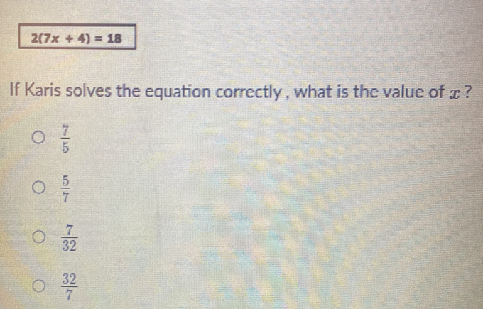 2(7x+4)=18
If Karis solves the equation correctly , what is the value of x ?
 7/5 
 5/7 
 7/32 
 32/7 