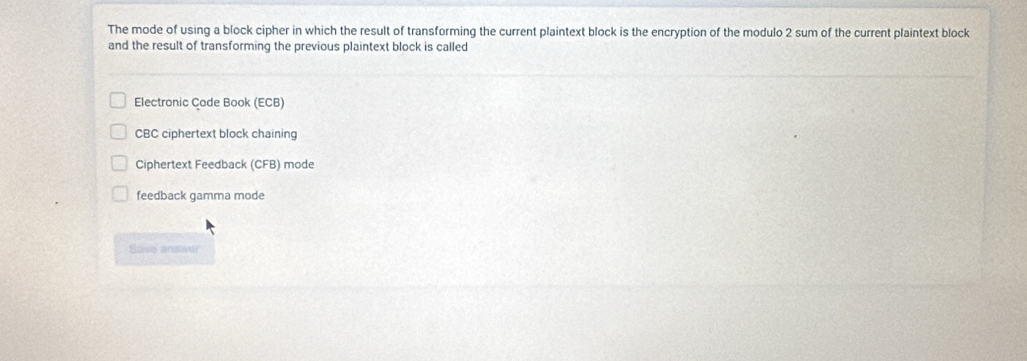 The mode of using a block cipher in which the result of transforming the current plaintext block is the encryption of the modulo 2 sum of the current plaintext block
and the result of transforming the previous plaintext block is called
Electronic Code Book (ECB)
CBC ciphertext block chaining
Ciphertext Feedback (CFB) mode
feedback gamma mode
Bave answer