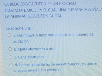 LA REDUCCI&OACUTE;N ES UN PROCESO
QU&IACUTE;MICO EN EL CUAL UNA SUSTANCIA (SEÑALA
LA AFIRMACI&OACUTE;N FALSA)
Seleccione una:
a. Disminuye o hace más negativo su número de
oxidación.
b. Quita electrones a otra.
c. Gana electrones.
d. Necesariamente ha de perder oxígeno, ya que es
proceso inverso a la oxidación.