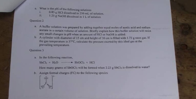 What is the pH of the following solutions 
i. 0.83 g HCl dissolved in 250 mL of solution. 
ii. 1.25 g NaOH dissolved in 1 L of solution 
Question 2 
a. A buffer solution was prepared by adding together equal moles of acetic acid and sodium 
acetate in a certain volume of solution. Briefly explain how this buffer solution will resist 
any small changes in pH when an amount of HCl or NaOH is added. 
b. A cylinder with diameter of 15 cm and height of 30 cm is filled with 1.73 g neon gas. If 
the gas temperature is 37°C , calculate the pressure exerted by this ideal gas at the 
prevailing temperature. 
Question 3 
a. In the following reaction,
SbCl_5+H_2Oto SbOCl_3+HCl
How many grams of SbOCh will be formed when 2.23 g SbCl_5 is dissolved in water? 
b. Assign formal charges (FC) to the following species 
:Q: 
91|