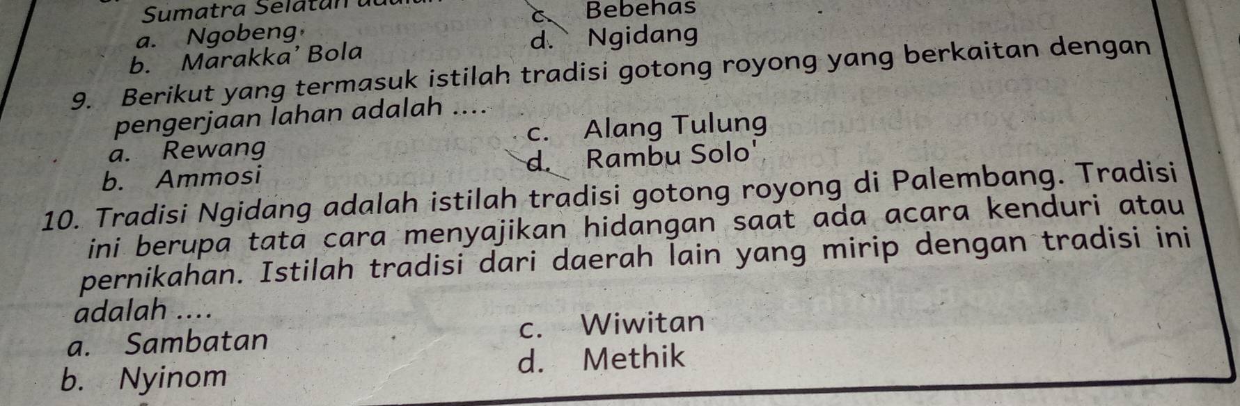 Sumatra Selatan du
a. Ngobeng à Bebehas
d. Ngidang
b. Marakka’ Bola
9. Berikut yang termasuk istilah tradisi gotong royong yang berkaitan dengan
pengerjaan lahan adalah ....
a. Rewang c. Alang Tulung
b. Ammosi d Rambu Solo'
10. Tradisi Ngidang adalah istilah tradisi gotong royong di Palembang. Tradisi
ini berupa tata cara menyajikan hidangan saat ada acara kenduri atau
pernikahan. Istilah tradisi dari daerah lain yang mirip dengan tradisi ini
adalah ....
a. Sambatan c. Wiwitan
d. Methik
b. Nyinom