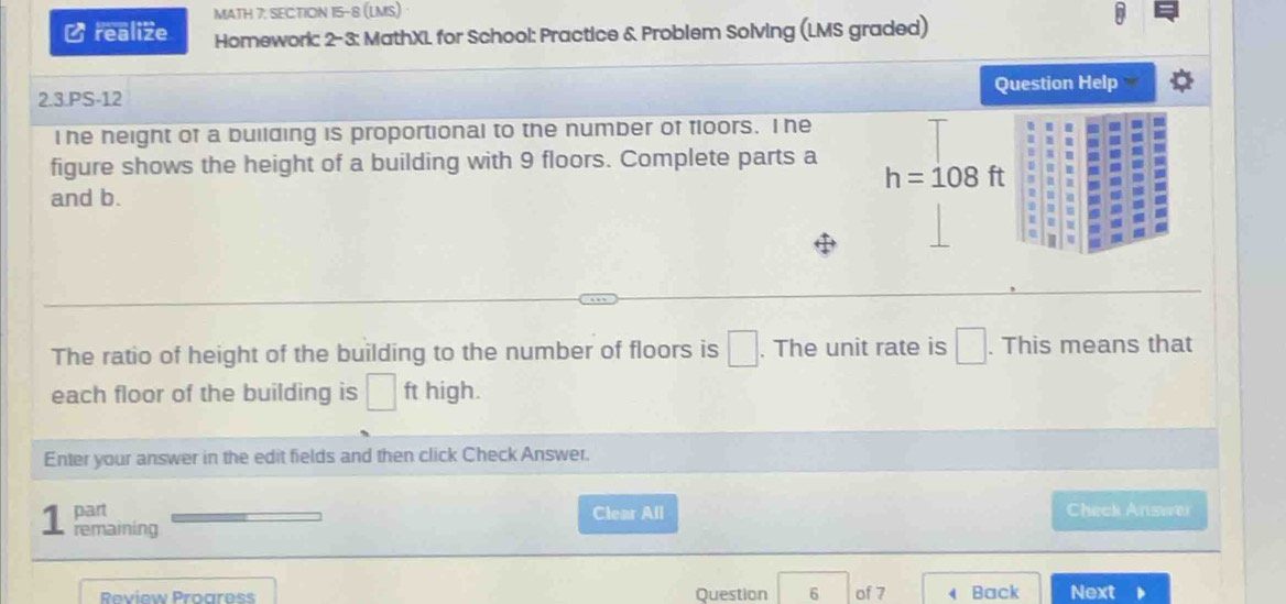 ∠realize MATH 7: SEC:TION 15-8 (LMS) · 
Homework: 2-3: MathXL for School: Practice & Problem Solving (LMS graded) 
2.3.PS-12 Question Help 
I he neight of a building is proportional to the number of floors. Ihe 
figure shows the height of a building with 9 floors. Complete parts a
h=108ft
and b. 
The ratio of height of the building to the number of floors is □. The unit rate is □. This means that 
each floor of the building is □ ft high. 
Enter your answer in the edit fields and then click Check Answer. 
part Clear All Check Answei 
1 remaining 
Review Proaress Question 6 of 7 Back Next