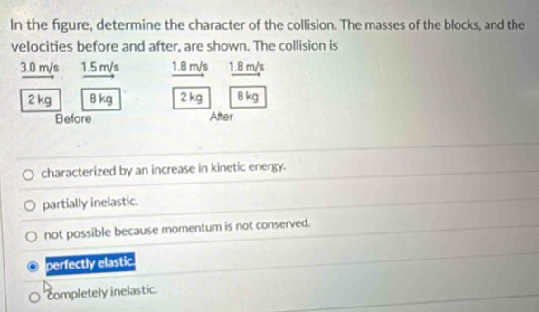 In the figure, determine the character of the collision. The masses of the blocks, and the
velocities before and after, are shown. The collision is
3.0 m/s 1.5 m/s 1.8 m/s 1.8 m/s
2 kg 8 kg 2 kg 8 kg
Before After
characterized by an increase in kinetic energy.
partially inelastic.
not possible because momentum is not conserved.
perfectly elastic
completely inelastic.