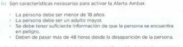 Son características necesarias para activar la Alerta Amber.
La persona debe ser menor de 18 años.
La persona debe ser un adulto mayor.
Se debe tener suficiente información de que la persona se encuentra
en peligro.
Deben de pasar más de 48 horas desde la desaparición de la persona.