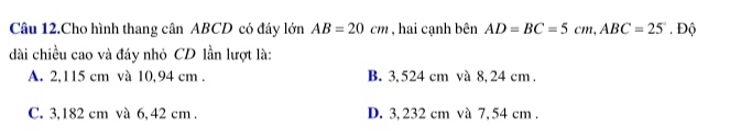 Câu 12.Cho hình thang cân ABCD có đây lớn AB=20cm , hai cạnh bên AD=BC=5cm, ABC=25. Độ
dài chiều cao và đáy nhỏ CD lần lượt là:
A. 2,115 cm và 10,94 cm. B. 3,524 cm và 8, 24 cm.
C. 3,182 cm và 6, 42 cm. D. 3,232 cm và 7,54 cm.