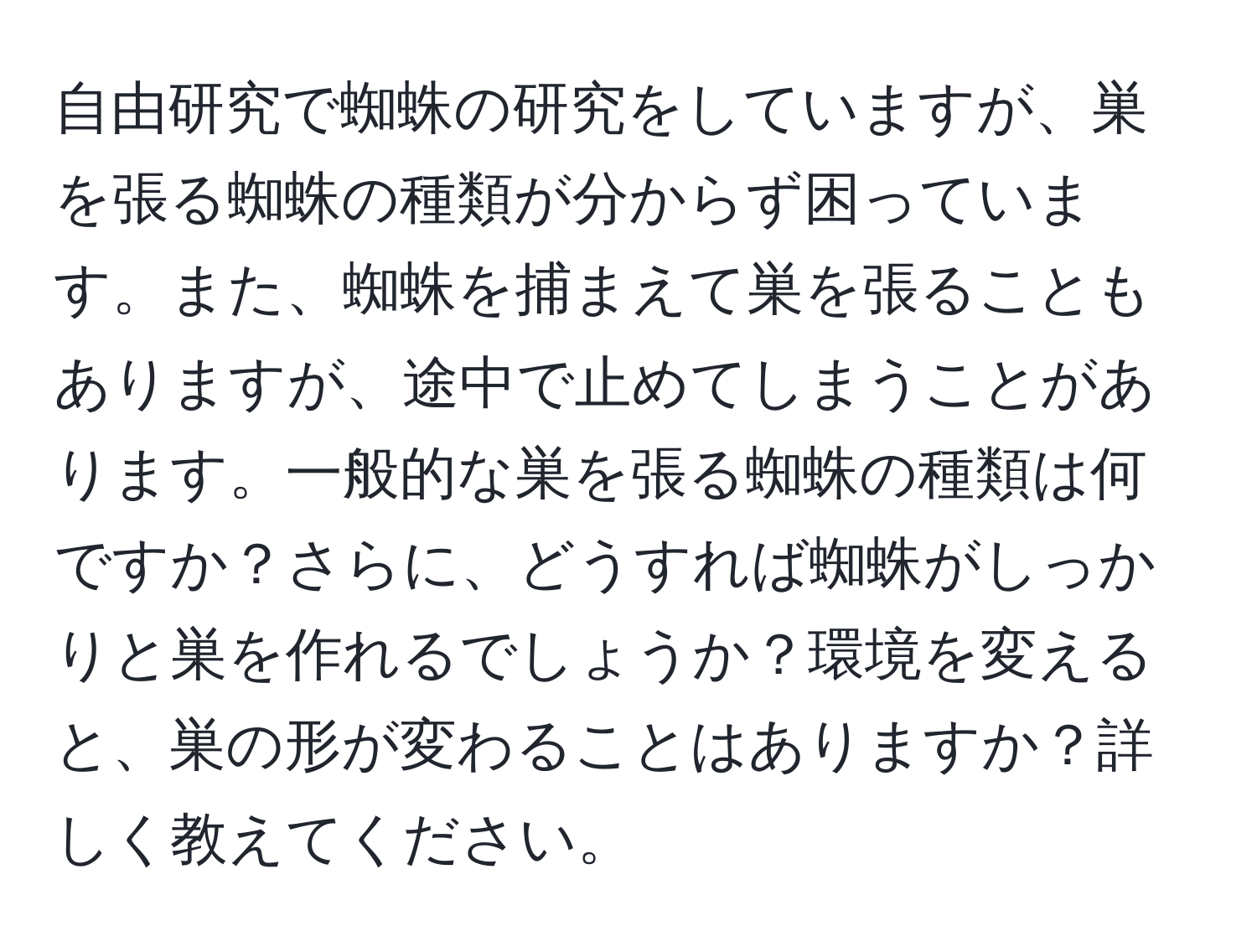 自由研究で蜘蛛の研究をしていますが、巣を張る蜘蛛の種類が分からず困っています。また、蜘蛛を捕まえて巣を張ることもありますが、途中で止めてしまうことがあります。一般的な巣を張る蜘蛛の種類は何ですか？さらに、どうすれば蜘蛛がしっかりと巣を作れるでしょうか？環境を変えると、巣の形が変わることはありますか？詳しく教えてください。