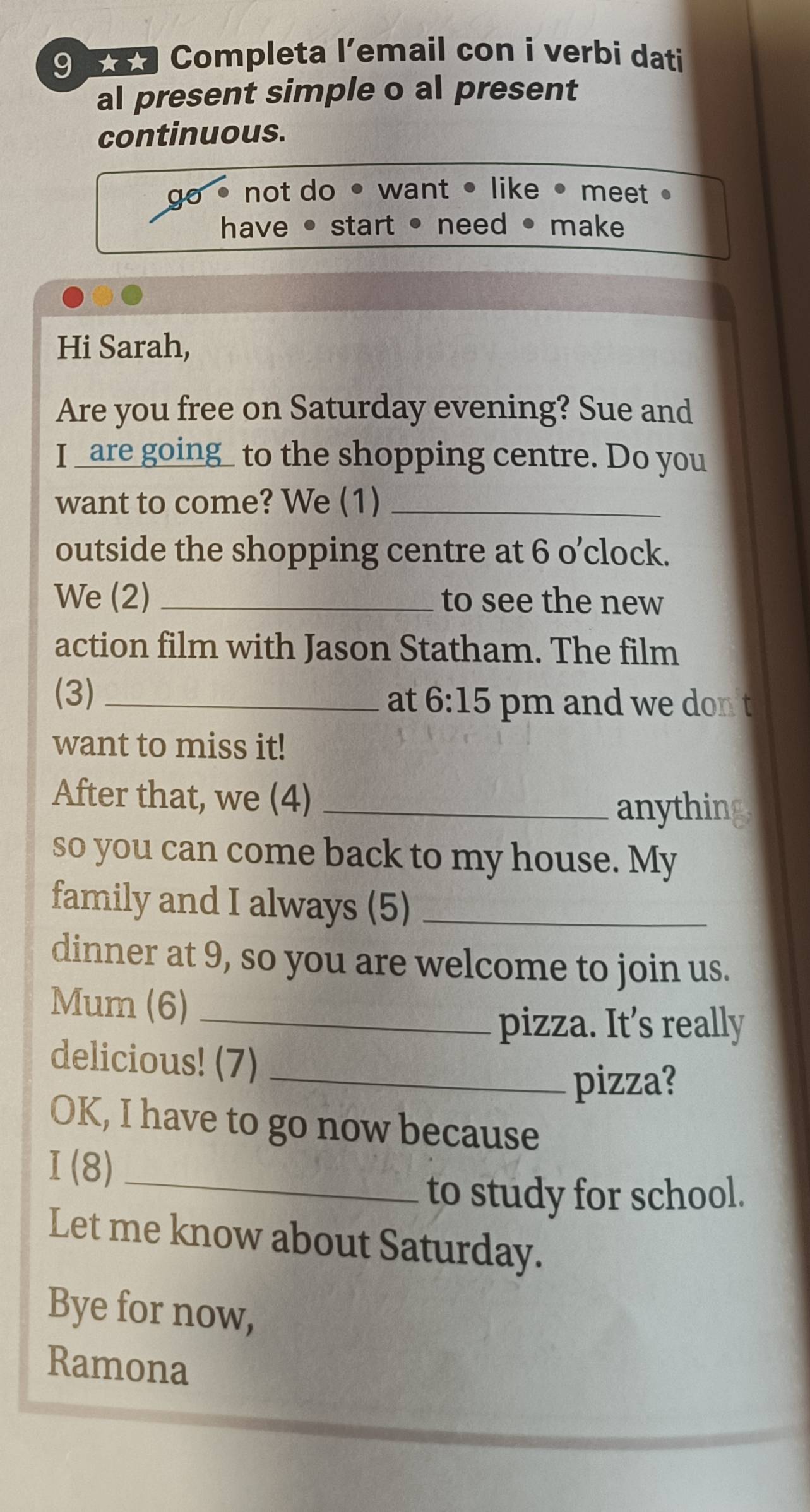 9 ã Completa l’email con i verbi dati
al present simple o al present
continuous.
go . not do • want • like • meet ●
have • start • need • make
Hi Sarah,
Are you free on Saturday evening? Sue and
I _are going_ to the shopping centre. Do you
want to come? We (1)_
outside the shopping centre at 6 o’clock.
We (2) _to see the new
action film with Jason Statham. The film
(3) _at 6:15 pm and we don t
want to miss it!
After that, we (4)_
anything
so you can come back to my house. My
family and I always (5)_
dinner at 9, so you are welcome to join us.
Mum (6)_
pizza. It’s really
delicious! (7)_
pizza?
OK, I have to go now because
_ I(8) 
to study for school.
Let me know about Saturday.
Bye for now,
Ramona