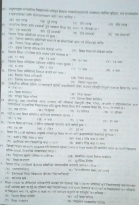 2: समुयायद्ारा सज्वालित विथयालयले स्वीकयत शिक्क वरकजनुसारओ) तलबषत वामिक कृद़ितर, वप सज्वककीष
1 एकपटकका लागि प्रोल्याहनस्वहय करत रकप पाउडछ )
(3) एक ल (ख) युई लाख (ग)ॉ तीन लाख
ल माध्यमिक शित्ा कति प्रकारकोी हुने व्यकरथा शिक्ला ऐन, २०३ मा गताकों छ त (प) पॉँच लाख
(क) एक प्रकारको (ख) युई प्रकारको (ग) तीन प्रकारको प) चार प्रकारक)
३२ जिलला शिक्ा समितिको अध्य्ा को हुन्छ 
(क) जिल्ला समन्वय समितिको सभापति का सभापतिको काम गर्न तोकियको वति
(ख) जिल्ला शिषा अधिकारी
(ग) प्रमुख जिल्ला अधिकारीले तोकको व्यकि (च) जि्ा विधागले तोकेकोी वयक्ि
1३.  जिल्ला शिक्षा समितिमा कति सदस्य रहने व्यवस्था छ )
(क) १० जना (ख) प३ जना (ग) १ ४ जन (प) १५ जना
३४ जिल्ला शिक्षा समितिमा कतिजना मनोनित सदस्थ हुन्छन (ख) ऽ जना (ग) ९० जना
 5 जना
३४、 जिल्ला शिक्षा समितिको विघटन कसले गनं सकछ 7 (स) χ जना
(क) जिल्ला िया अधिकाओ (ख) नेयाल सरकार
(ग) जिल्ला समन्यय समिति (प)  जिल्ला न्यायाभीश
३६. सार्वजनिक शैक्विक गुठीका सज्वालकले गुठीको उत्तराधिकारो तक्या करको स्वोकत्ति लिनुर्ने व्यवस्था शिकषा ऐन, १०२८
ले गरकों छ ?
(क) शि्षा मन्ज्रालय (ख) शिक्षा विभाग
(ग) राष्ट्िय शिक्षा परिषद (घ) जिलला भरिक्षा कायालय
३७. आधारभृत तथा माध्यमिक तहमा अध्ययन ग्नें गरिबीको रेखामूनी रहेका दलित, जनजाति र महिलालगायत अन्य
विद्यारथीलाई सामुदायिक विद्यालयमा कति शुल्क लिएर शि्ा दिने व्यवस्था शिक्ा ऐन, २०२८ ले गेकों छ १
(क) दस प्रतिशत (ख) निःशुरक (ग) २५ प्रतिशत
३६ गाड वा नगर शिक्षा समितिमा कतिजना सदस्यहर रहन्छन ) (ख) ५० प्रतिशत
  जना (ख) ७ जना (ग) ९ जना
३९. जिलला शिक्षा समितिका मनोनित सदस्यको पदावधि कति वर्षकों तुनछ १ (प) १ जना
(क) एक वर्ष (ख) ६ महिना (ग) डुई वर्ष () चार वर्ष
४. शिक्षता ऐन (आठीं संशोधन) अनुसार आधारभृत शिक्षा भन्नाले कति कश्ासम्मकों शिशालाई बुभिन्छ ?
(क) क्षा १ देख कक्षा५ सम्म (ख) कश्षा १ देखि क्षाय सधम
(ग) प्रारम्भिक बाल शिक्षादेख कक्षा ८ सम्म (प) कशा १ देख क्षा १० सम्म
४. विदेशी शिक्षण सस्थार्संग सम्बन्धन गरी विद्यालय खोल्ने सम्क्धमा नेयाल सरकारसंग सम्फौता धामा वा त्यसरी विद्यालय
खोलन कसको शिफारिस आवश्यकता पर्वछ त
(क) विद्यालय खोल्ने गाविस/नगरपालिका (ख) सम्बन्धित वेशकों विदेश मन्त्रालय
(ग) शिक्षा मन्त्रालय (घ) कूटनैतिक नियोग
र जिल्ला शिक्षा समितिको बैठकमा समितिका सदस्यबाहैक कसलाई आमन्त्रण गरिन्ड त
(क) समाजसेगीलाई (ख) जिल्लाभित्रका संसद सदस्यलाइ
(ग)  जिललाको शिक्षला विकासमा योगदान दिने व्यक्तिलाई
(प) माथिका सब।
३. नेपाल सरकार वा तोकिएको अधिकारीले कसकों राथ सल्लाह लिई सज्वालन भहरहोको कूर्न विद्यालयलाई एकय्बानबाट
जकों स्थानमा सार्न वा दुई वा दुईभन्दा बढ़ी विद्यालयलाई गाभी एउटा विद्यालब कायम गनं वा विहयालयकों नाम परिवर्नन
वा विद्यालय बन्द गर्न, खोल्न वा कक्षा धष गरी चलाउन अनुमति वा स्वीकति दिन सकिनड ?
(क) जिल्ा शिक्षा समिति (ख) गाड शिक्षा समिति
(ग) शिष्षा मन्त्रालय (घ) विद्यालय व्यवस्थापन समिति