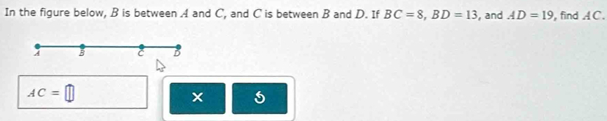 In the figure below, B is between A and C, and C is between B and D. If BC=8, BD=13 , and AD=19 find AC. 
4 B C D
AC=□