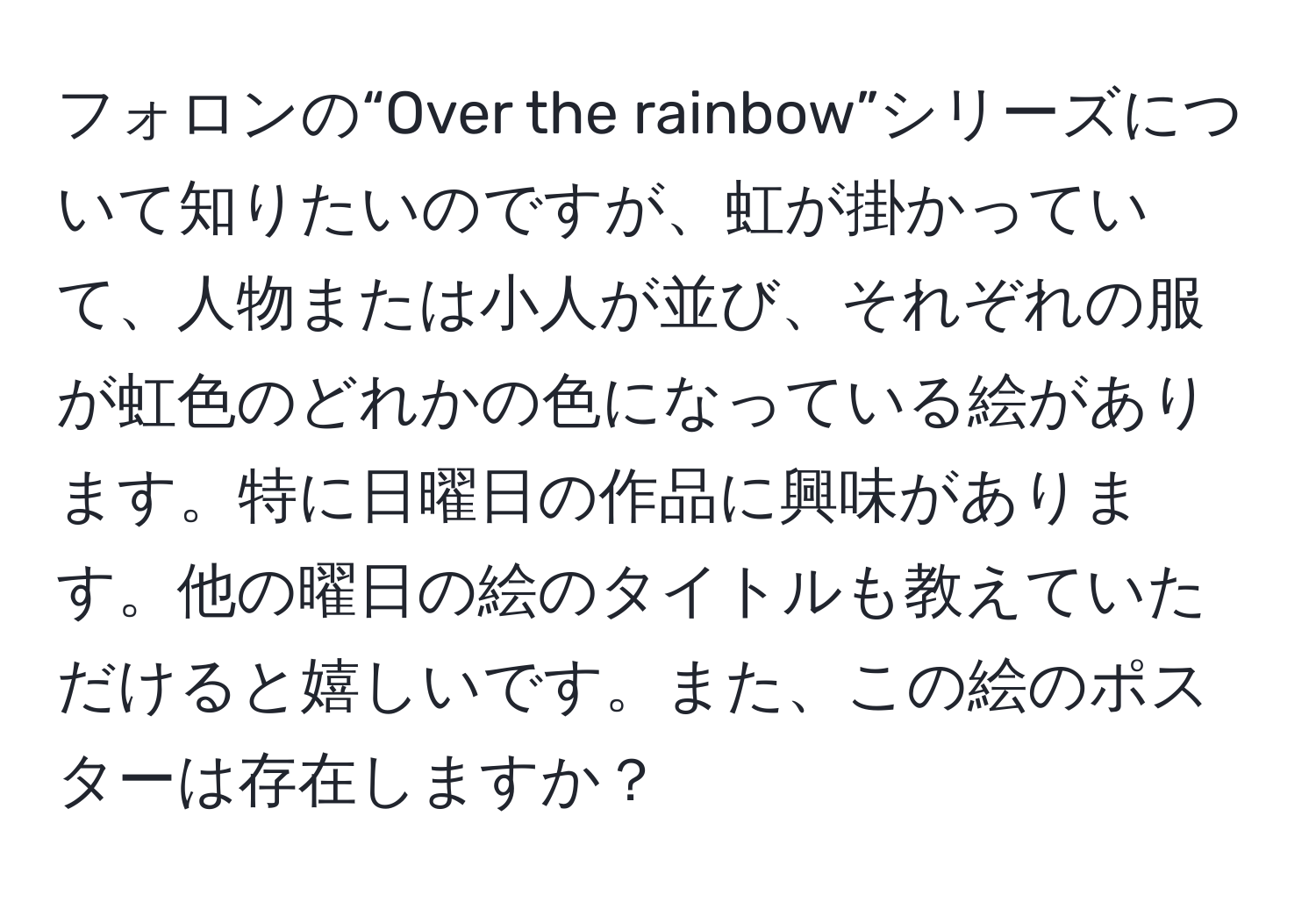 フォロンの“Over the rainbow”シリーズについて知りたいのですが、虹が掛かっていて、人物または小人が並び、それぞれの服が虹色のどれかの色になっている絵があります。特に日曜日の作品に興味があります。他の曜日の絵のタイトルも教えていただけると嬉しいです。また、この絵のポスターは存在しますか？