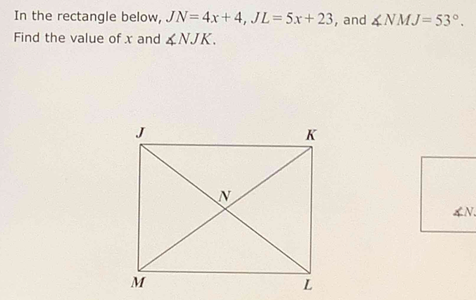 In the rectangle below, JN=4x+4, JL=5x+23 , and ∠ NMJ=53°. 
Find the value of x and ∠ NJK.
4N.