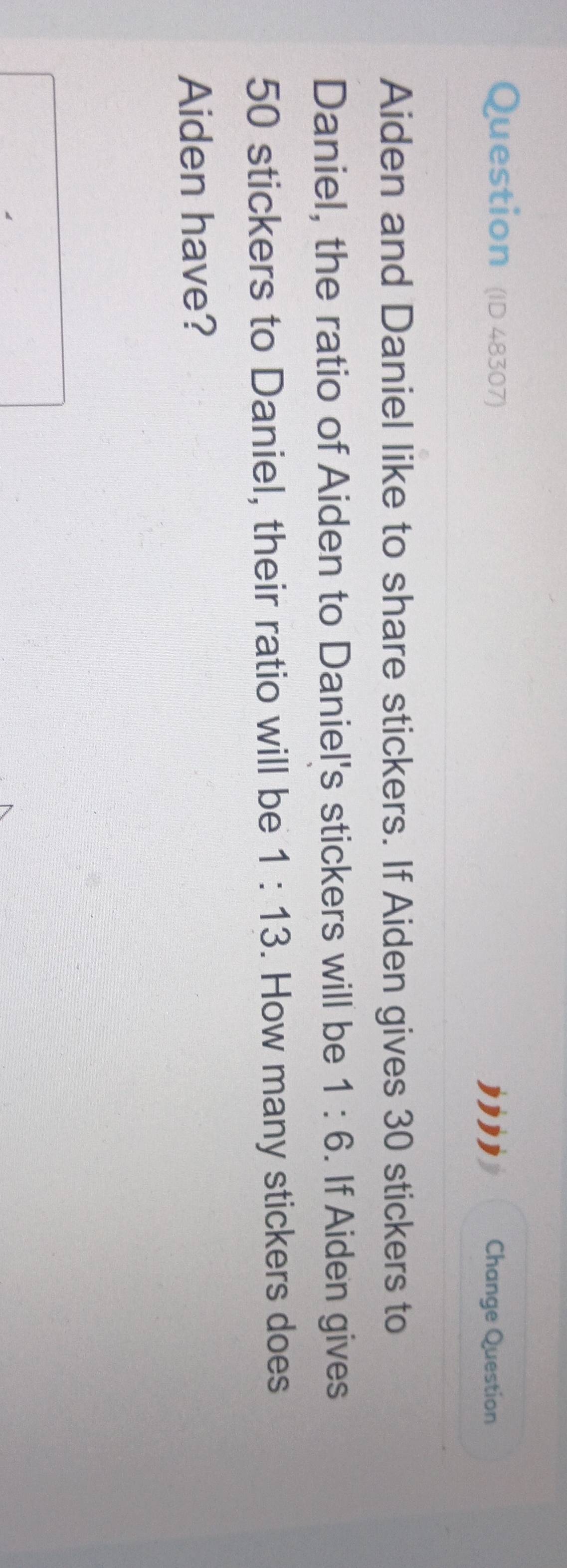 Question (ID 48307) Change Question 
Aiden and Daniel like to share stickers. If Aiden gives 30 stickers to 
Daniel, the ratio of Aiden to Daniel's stickers will be 1:6. If Aiden gives
50 stickers to Daniel, their ratio will be 1:13. How many stickers does 
Aiden have?