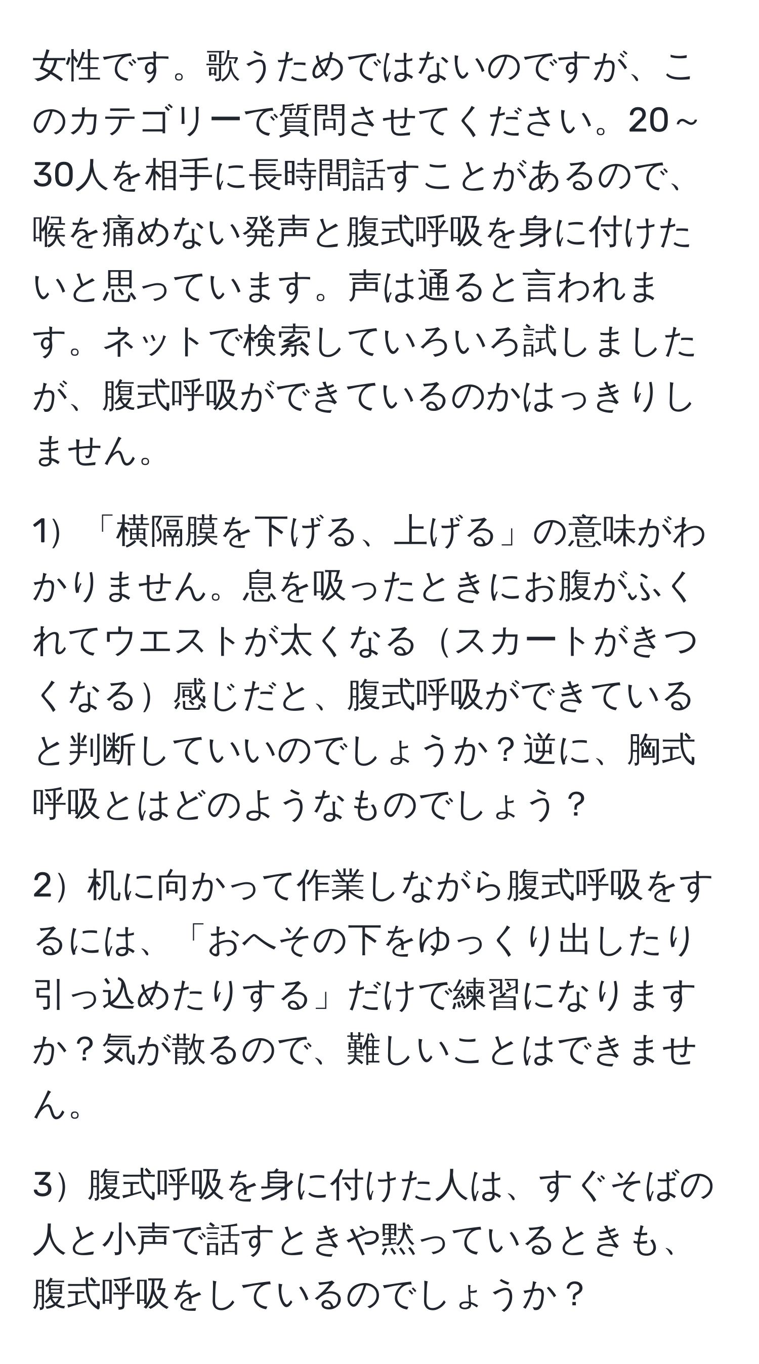 女性です。歌うためではないのですが、このカテゴリーで質問させてください。20～30人を相手に長時間話すことがあるので、喉を痛めない発声と腹式呼吸を身に付けたいと思っています。声は通ると言われます。ネットで検索していろいろ試しましたが、腹式呼吸ができているのかはっきりしません。

1「横隔膜を下げる、上げる」の意味がわかりません。息を吸ったときにお腹がふくれてウエストが太くなるスカートがきつくなる感じだと、腹式呼吸ができていると判断していいのでしょうか？逆に、胸式呼吸とはどのようなものでしょう？

2机に向かって作業しながら腹式呼吸をするには、「おへその下をゆっくり出したり引っ込めたりする」だけで練習になりますか？気が散るので、難しいことはできません。

3腹式呼吸を身に付けた人は、すぐそばの人と小声で話すときや黙っているときも、腹式呼吸をしているのでしょうか？