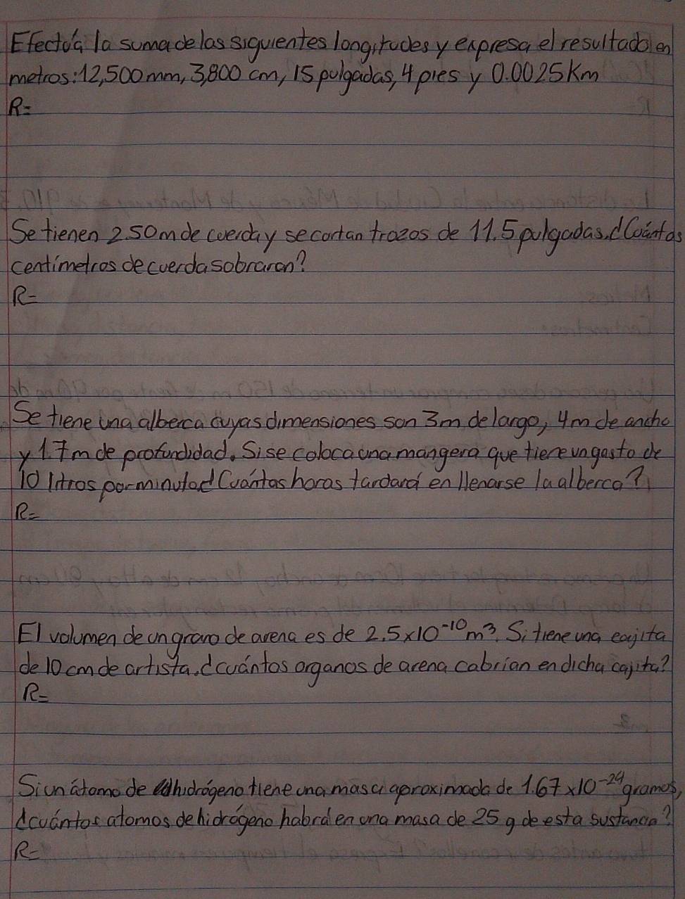 Efectoa la sumadelas siquentes longirudesy expresa elresultadben 
metros: 12, 50omm, 3, 800 cm, 15 polgadas, 4 pies y 0: 0025Km
R=
Setienen 2 5omde cverday secortan troeds de 11. 5 plgadas, dloinfas 
centimetros decverdasobraran? 
R- 
Se tiene ina alberca cvyas dimensiones son 3m delargo, 4m de ancho 
y 1 Im de profondidad. Sise colocaonamangera gue fiere un gosto che
10 Iitros parminuled (vantas horas fardard en lenarse laalberco?
R=
EI volumen de on grano de arena es de 2.5* 10^(-10)m^3.Sitiene una eagita 
de10 cmde artista. (cuantos organos de arena cabrian en dicha cayita?
R=
Siun atomode hiorogeno fiene ona masa aproximada de 1.67* 10^(-24)
grames, 
dcvantos atomos dehicrogeno habrden ona masa de 25 g deesta sustanca? 
R-