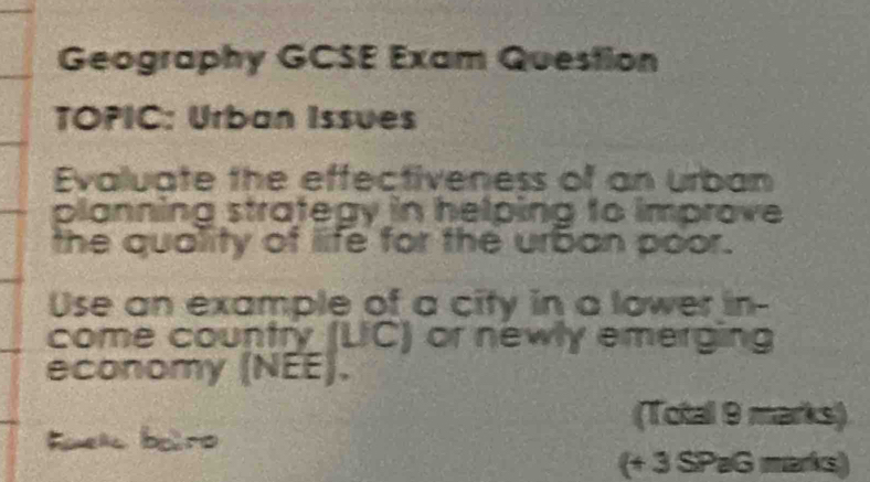 Geography GCSE Exam Question 
TOPIC: Urban Issues 
Evaluate the effectiveness of an urban 
planning strategy in helping to improve 
the quality of life for the urban poor. 
Use an example of a city in a lower in- 
come country (UC) or newly emerging 
economy (NEE). 
(Total 9 marks) 
(+ 3 SPaG marks)