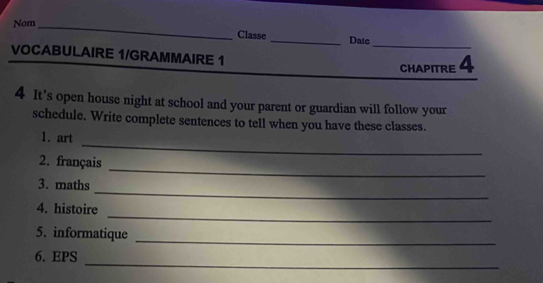 Nom _Classe _Date 
VOCABULAIRE 1/GRAMMAIRE 1 
CHAPITRE 4 
4 It’s open house night at school and your parent or guardian will follow your 
schedule. Write complete sentences to tell when you have these classes. 
_ 
1. art 
_ 
2. français 
_ 
3. maths 
_ 
4. histoire 
5. informatique 
_ 
_ 
6. EPS