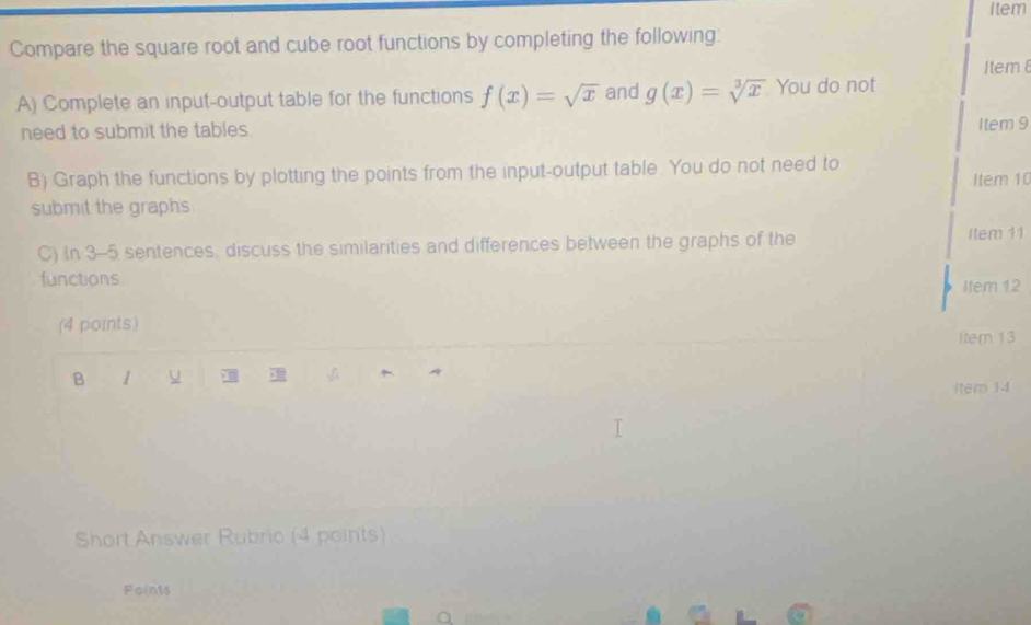 Item
Compare the square root and cube root functions by completing the following:
Item 8
A) Complete an input-output table for the functions f(x)=sqrt(x) and g(x)=sqrt[3](x) You do not
need to submit the tables . Item 9
B) Graph the functions by plotting the points from the input-output table. You do not need to Item 10
submit the graphs
C) In 3-5 sentences, discuss the similarities and differences between the graphs of the
Item 11
functions Item 12
(4 points)
Iter 13
B 1 u 
item 14
Short Answer Rubric (4 points)
Points
.