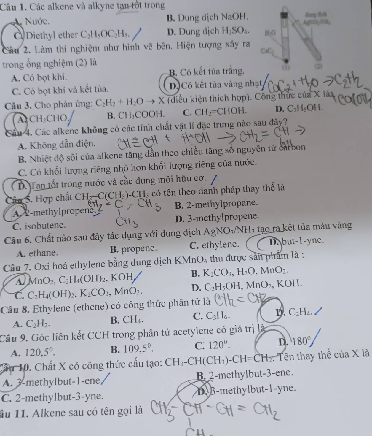 Các alkene và alkyne tạn tốt trong
A. Nước. B. Dung dịch NaOH. dang dh
Ag(O,)GH_1
Diethyl ether C_2H_5OC_2H_5. D. Dung djch H_2SO_4. H₂O
Câu 2. Làm thí nghiệm như hình vẽ bên. Hiện tượng xảy ra
GC_1
trong ống nghiệm (2) là (2)
B. Có kết tủa trắng.
ω
A. Có bọt khí.
C. Có bọt khí và kết tủa. D. Có kết tủa vàng nhạt
Câu 3. Cho phản ứng: C_2H_2+H_2O to X (điều kiện thích hợp). Công thức của
A CH_3 CHO.
B. CH_3COOH C. CH_2=CHOH. D. C_2H_5OH.
Câu 4. Các alkene không có các tính chất vật lí đặc trưng nào sau đây?
A. Không dẫn điện.
B. Nhiệt độ sôi của alkene tăng dần theo chiều tăng số nguyên tử carbon
C. Có khối lượng riêng nhỏ hơn khối lượng riêng của nước.
D. Tan tốt trong nước và cắc dung môi hữu cơ.
Câu 5. Hợp chất CH_2=C(CH_3)-CH_3 có tên theo danh pháp thay thế là
A 2-methylpropene B. 2-methylpropane.
C. isobutene. D. 3-methylpropene.
Câu 6. Chất nào sau đây tác dụng với dung dịch AgNO_3/NH_3 tạo ra kết tủa màu vàng
A. ethane. B. propene. C. ethylene. D. but-1-yne.
Câu 7. Oxi hoá ethylene bằng dung dịch KMn O_4 thu được sản phẩm là :
B. K_2CO_3,H_2O,MnO_2.
Al MnO_2,C_2H_4(OH)_2 7 KO -|
C. C_2H_4(OH)_2,K_2CO_3,MnO_2.
D. C_2H_5OH,MnO_2 , KOH.
Câu 8. Ethylene (ethene) có công thức phân tử là
B.
C.
A. C_2H_2. CH_4. C_3H_6.
D. C_2H_4.
Câu 9. Góc liên kết CCH trong phân tử acetylene có giá trị là
A. 120,5^0.
B. 109,5^0. C. 120^0. D. 180°
Câu 10. Chất X có công thức cấu tạo: CH_3-CH(CH_3)-CH=CH_2. Tên thay thế của X là
A. 3-methylbut-1-ene B. 2-methylbut-3-ene.
D
C. 2-methylbut-3-yne. B-methylbut-1-yne.
ầu 11. Alkene sau có tên gọi là