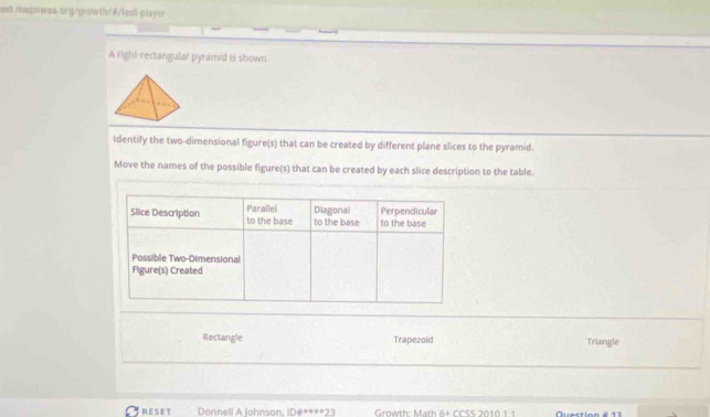 est mapnwea-org/growth/#/test-player
A righ!-rectangular pyramid is shown.
Identify the two-dimensional figure(s) that can be created by different plane slices to the pyramid.
Move the names of the possible figure(s) that can be created by each slice description to the table.
Rectangle Trapezoid Triangle
RESET Donnell A Johnson. ID#****2 Growth: Math 6+ CCSS 2010 1.1 Question é 1 3