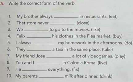 Write the correct form of the verb. 
1. My brother always _in restaurants. (eat) 
2. That store never_ . (close) 
3. We _to go to the movies. (like) 
4. Felix _his clothes in the Flea market. (buy) 
5. I always _my homework in the afternoons. (do) 
6. They _a taxi in the same place. (take) 
7. My friend Jose _a lot of videogames. (play) 
8. You and I _in Colonia Roma. (live) 
9. He_ everything. (fix) 
10. My parents _milk after dinner. (drink)