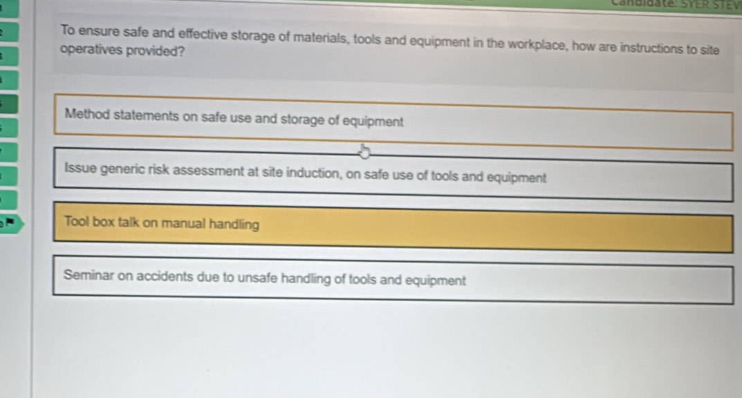 Candidate: SYER STEV
To ensure safe and effective storage of materials, tools and equipment in the workplace, how are instructions to site
operatives provided?
Method statements on safe use and storage of equipment
Issue generic risk assessment at site induction, on safe use of tools and equipment
Tool box talk on manual handling
Seminar on accidents due to unsafe handling of tools and equipment