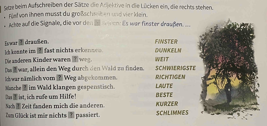 Setze beim Aufschreiben der Sätze die Adjektive in die Lücken ein, die rechts stehen. 
* Fünf von ihnen musst du großschreiben und vier klein. 
. Achte auf die Signale, die vor den E senen: Es war finster draußen. ... 
Es war ? draußen. FINSTER 
Ich konnte im ? fast nichts erkennen. DUNKELN 
Die anderen Kinder waren _?_ weg. WEIT 
Das ł war, allein den Weg durch den Wald zu finden. SCHWIERIGSTE 
Ich war nämlich vom ? Weg abgekommen. RICHTIGEN 
Manche ? im Wald klangen gespenstisch. LAUTE 
Das ? ist, ich rufe um Hilfe! BESTE 
Nach ? Zeit fanden mich die anderen. KURZER 
Zum Glück ist mir nichts ? passiert. SCHLIMMES