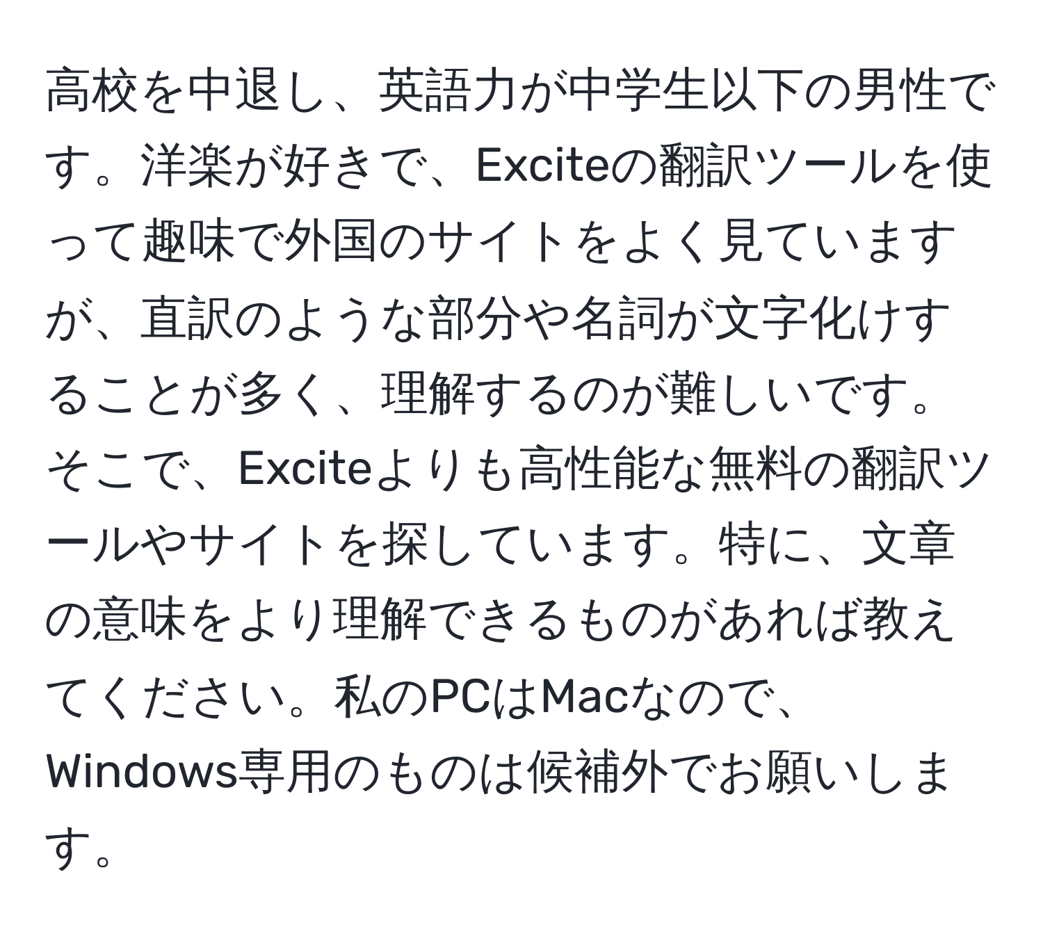 高校を中退し、英語力が中学生以下の男性です。洋楽が好きで、Exciteの翻訳ツールを使って趣味で外国のサイトをよく見ていますが、直訳のような部分や名詞が文字化けすることが多く、理解するのが難しいです。そこで、Exciteよりも高性能な無料の翻訳ツールやサイトを探しています。特に、文章の意味をより理解できるものがあれば教えてください。私のPCはMacなので、Windows専用のものは候補外でお願いします。