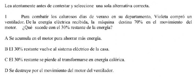 Lea atentamente antes de contestar y seleccione una sola alternativa correcta.
1 Para combatir los calurosos días de verano en su departamento, Violeta compró un
ventilador. De la energía eléctrica recibida, la máquina destina 70% en el movimiento del
motor. ¿Qué sucede con el 30% restante de la energía?
A Se acumula en el motor para ahorrar más energía.
B El 30% restante vuelve al sistema eléctrico de la casa.
C El 30% restante se pierde al transformarse en energía calórica.
D Se destruye por el movimiento del motor del ventilador.