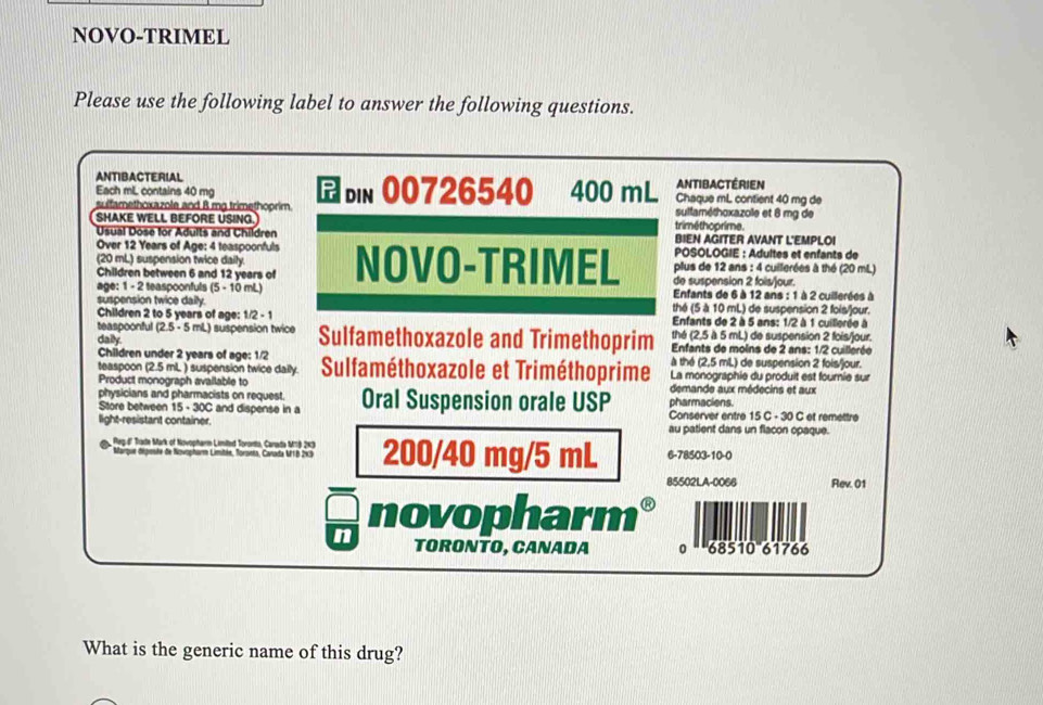 NOVO-TRIMEL
Please use the following label to answer the following questions.
ANTIBACTERIAL
Each mL contains 40 mg ANTIBACTéRIEN
sulfamethoxazole and B mg trimethoprim. din 00726540 a 400 mL Chaque mL contient 40 mg de
sulfaméthoxazole et 8 mg de
SHAKE WELL BEFORE USING. triméthoprime.
Usual Dose for Adults and Children BIEN AGITER AVANT L'EMPLOI
Over 12 Years of Age: 4 teaspoonfuls POSOLOGIE : Adultes et enfants de
plus de 12 ans : 4 cuillerées à thé (20 mL)
(20 mL) suspension twice daily. NOVO-TRIMEL de suspension 2 foils/our.
Children between 6 and 12 years of
age: 1 - 2 teaspoonfuls (5 - 10 mL)  Enfants de 6 à 12 ans : 1 à 2 cuillerées à
suspension twice daily. thé (5 à 10 mL) de suspension 2 fois/jour.
Children 2 to 5 years of age: 1/ ?-1 Enfants de 2 à 5 ans: 1/2 à 1 cuillerée à
teaspoonful (2.5 - 5 mL) suspension twice thé (2,5 à 5 mL) de suspension 2 fois/jour.
daily Sulfamethoxazole and Trimethoprim  Enfants de moins de 2 ans: 1/2 cuillerée
Children under 2 years of age: 1/2
teaspoon (2.5 mL ) suspension twice daily. à thé (2,5 mL) de suspension 2 fois/jour.
Product monograph available to Sulfaméthoxazole et Triméthoprime La monographie du produit est fournie sur
physicians and pharmacists on request. pharmaciens. demande aux médecins et aux
Store between 15· 30C and dispense in a Oral Suspension orale USP Conserver entre 15 C - 30 C et remettre
light-resistant container. au patient dans un flacon opaque.
Reg.d' Trate Mark of Novopharm Limited Tororto, Carada MT9 2×3 200/40 mg/5 mL 6-78503-10-0
Marque déposte de Novopharm Limitée, Torsets, Canada MTB 2x3
85502LA-0066 Rev. 01
wih novopharm
n ORONTO, CANADA 0 68510 61766
What is the generic name of this drug?