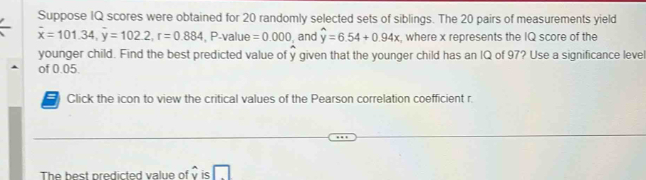 Suppose IQ scores were obtained for 20 randomly selected sets of siblings. The 20 pairs of measurements yield
overline x=101.34, overline y=102.2, r=0.884 , P -value =0.000 , and widehat y=6.54+0.94x , where x represents the IQ score of the 
younger child. Find the best predicted value of y given that the younger child has an IQ of 97? Use a significance level 
of 0.05. 
Click the icon to view the critical values of the Pearson correlation coefficient r. 
The best predicted value of v is