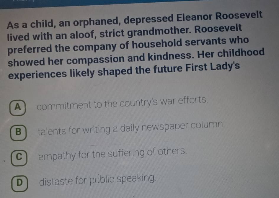 As a child, an orphaned, depressed Eleanor Roosevelt
lived with an aloof, strict grandmother. Roosevelt
preferred the company of household servants who
showed her compassion and kindness. Her childhood
experiences likely shaped the future First Lady's
A commitment to the country's war efforts.
B talents for writing a daily newspaper column.
C empathy for the suffering of others.
D distaste for públic speaking.