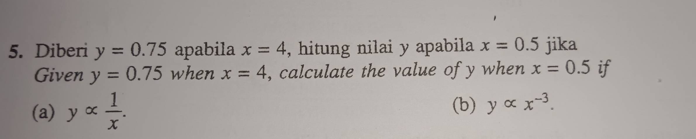 Diberi y=0.75 apabila x=4 , hitung nilai y apabila x=0.5 jika 
Given y=0.75 when x=4 , calculate the value of y when x=0.5 if 
(a) yalpha  1/x . 
(b) yalpha x^(-3).