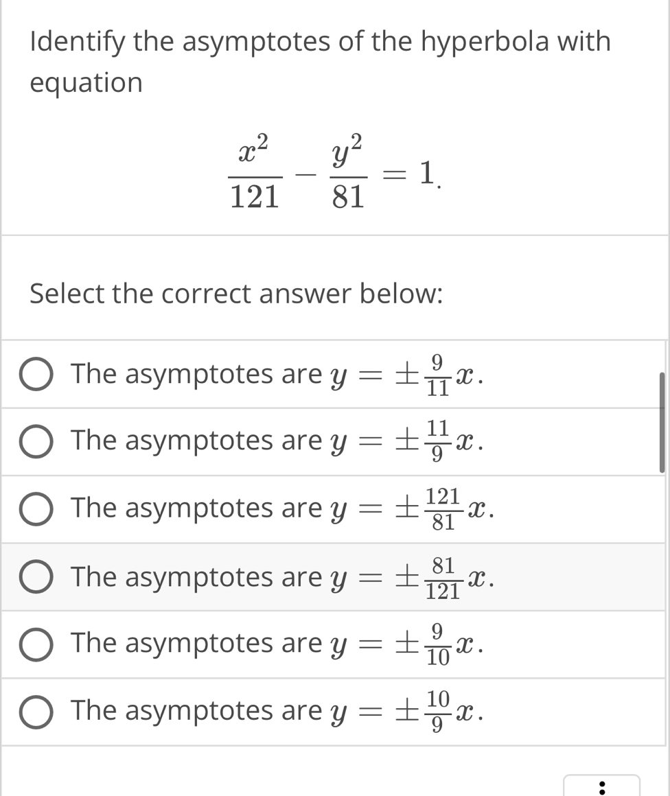 Identify the asymptotes of the hyperbola with
equation
 x^2/121 - y^2/81 =1. 
Select the correct answer below:
The asymptotes are y=±  9/11 x.
The asymptotes are y=±  11/9 x.
The asymptotes are y=±  121/81 x.
The asymptotes are y=±  81/121 x.
The asymptotes are y=±  9/10 x.
The asymptotes are y=±  10/9 x.