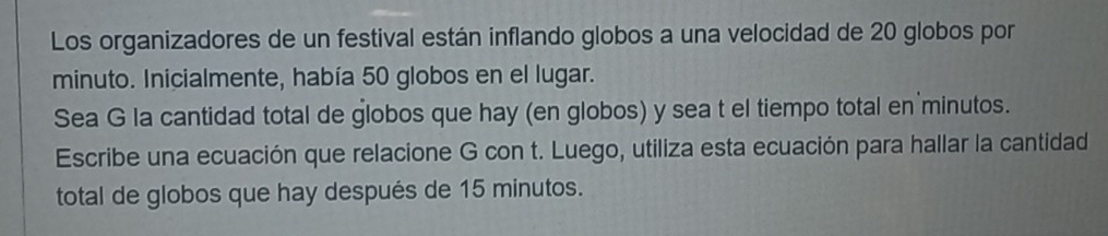 Los organizadores de un festival están inflando globos a una velocidad de 20 globos por 
minuto. Inicialmente, había 50 globos en el lugar. 
Sea G la cantidad total de globos que hay (en globos) y sea t el tiempo total en minutos. 
Escribe una ecuación que relacione G con t. Luego, utiliza esta ecuación para hallar la cantidad 
total de globos que hay después de 15 minutos.