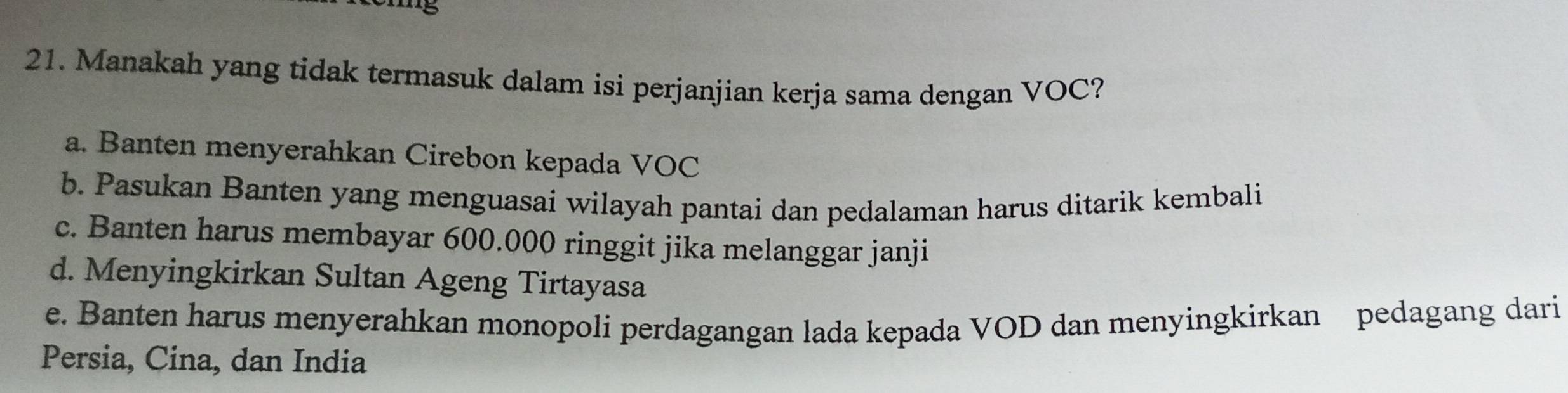 Manakah yang tidak termasuk dalam isi perjanjian kerja sama dengan VOC?
a. Banten menyerahkan Cirebon kepada VOC
b. Pasukan Banten yang menguasai wilayah pantai dan pedalaman harus ditarik kembali
c. Banten harus membayar 600.000 ringgit jika melanggar janji
d. Menyingkirkan Sultan Ageng Tirtayasa
e. Banten harus menyerahkan monopoli perdagangan lada kepada VOD dan menyingkirkan pedagang dari
Persia, Cina, dan India