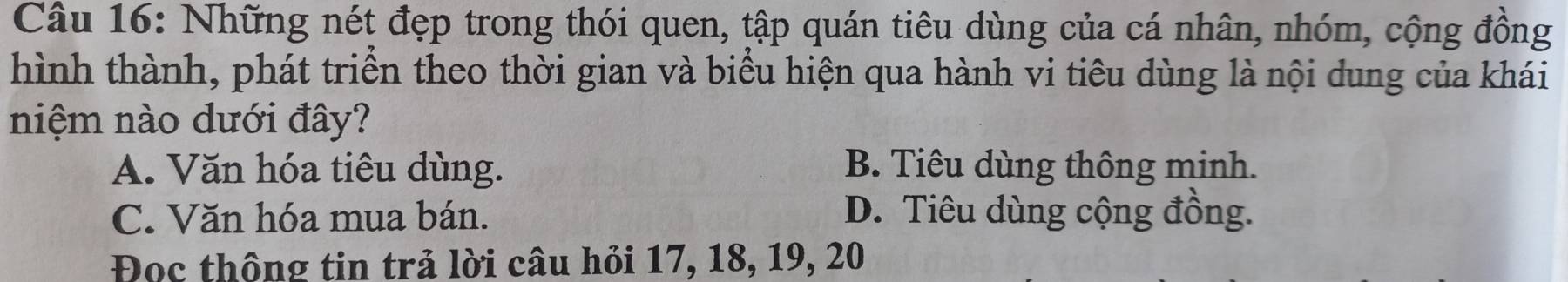 Những nét đẹp trong thói quen, tập quán tiêu dùng của cá nhân, nhóm, cộng đồng
hình thành, phát triển theo thời gian và biểu hiện qua hành vi tiêu dùng là nội dung của khái
niệm nào dưới đây?
A. Văn hóa tiêu dùng. B. Tiêu dùng thông minh.
C. Văn hóa mua bán. D. Tiêu dùng cộng đồng.
Đọc thông tin trả lời câu hỏi 17, 18, 19, 20