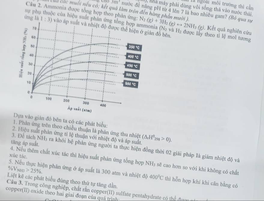 là ngoài môi trường thì cần
(1), nhà máy phải dùng vôi sống thả vào nước thải.
của các muối nếu có; kết quả làm tròn đến hàng phần mười ).
Câu 2. Ammonia được tổng hợp theo phản ứng:
3m^3 nước đề nâng pH từ 4 lên 7 là bao nhiêu gam? (Bỏ qua sự
sự phự c của hiệu suất phản ứnia N_2(g)+3H_2(g)rightarrow 2NH_3(g). Kết quả nghiên cứu
ứng là 1:3) ản đồ bên. được lấy theo tỉ lệ mol tương
(N_2 và H_2
Dựa vào giản đó bên ta có các phát biểu:
1. Phản ứng trên theo chiều thuận là phản ứng thu nhiệt
2. Hiệu suất phản ứng tỉ lệ thuận với nhiệt độ và áp suất. (△ _rH^0_298>0).
tăng áp suất.
3. Để tách NH3 ra khỏi hệ phản ứng người ta thực hiện đồng thời 02 giải pháp là giảm nhiệt độ và
xúc tác.
4. Nếu thêm chất xúc tác thì hiệu suất phản ứng tổng hợp NH₃ sẽ cao hơn so với khi không có chất
/oV_0V_NH3 25% .
5. Nếu thực hiện phản ứng ở áp suất là 300 atm và nhiệt độ 400°C thì hỗn hợp khí khi cân bằng có
Liệt kê các phát biểu đúng theo thứ tự tăng dần.
Câu 3. Trong công nghiệp, chất rắn copper(II) sulfate pentahydrate có thể đượn n
copper(II) oxide theo hai giai đoạn của quá trình: