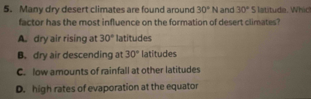 Many dry desert climates are found around 30°N and 30°S latitude. Which
factor has the most influence on the formation of desert climates?
A. dry air rising at 30° latitudes
B. dry air descending at 30° latitudes
C. low amounts of rainfall at other latitudes
D. high rates of evaporation at the equator