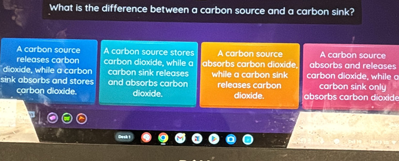 What is the difference between a carbon source and a carbon sink?
A carbon source A carbon source stores A carbon source A carbon source
releases carbon carbon dioxide, while a absorbs carbon dioxide, absorbs and releases
dioxide, while a carbon carbon sink releases while a carbon sink carbon dioxide, while a
sink absorbs and stores and absorbs carbon releases carbon carbon sink only
carbon dioxide. dioxide. dioxide. absorbs carbon dioxide
Desk 1