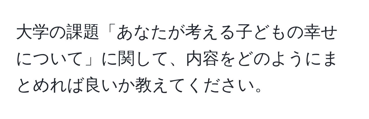 大学の課題「あなたが考える子どもの幸せについて」に関して、内容をどのようにまとめれば良いか教えてください。