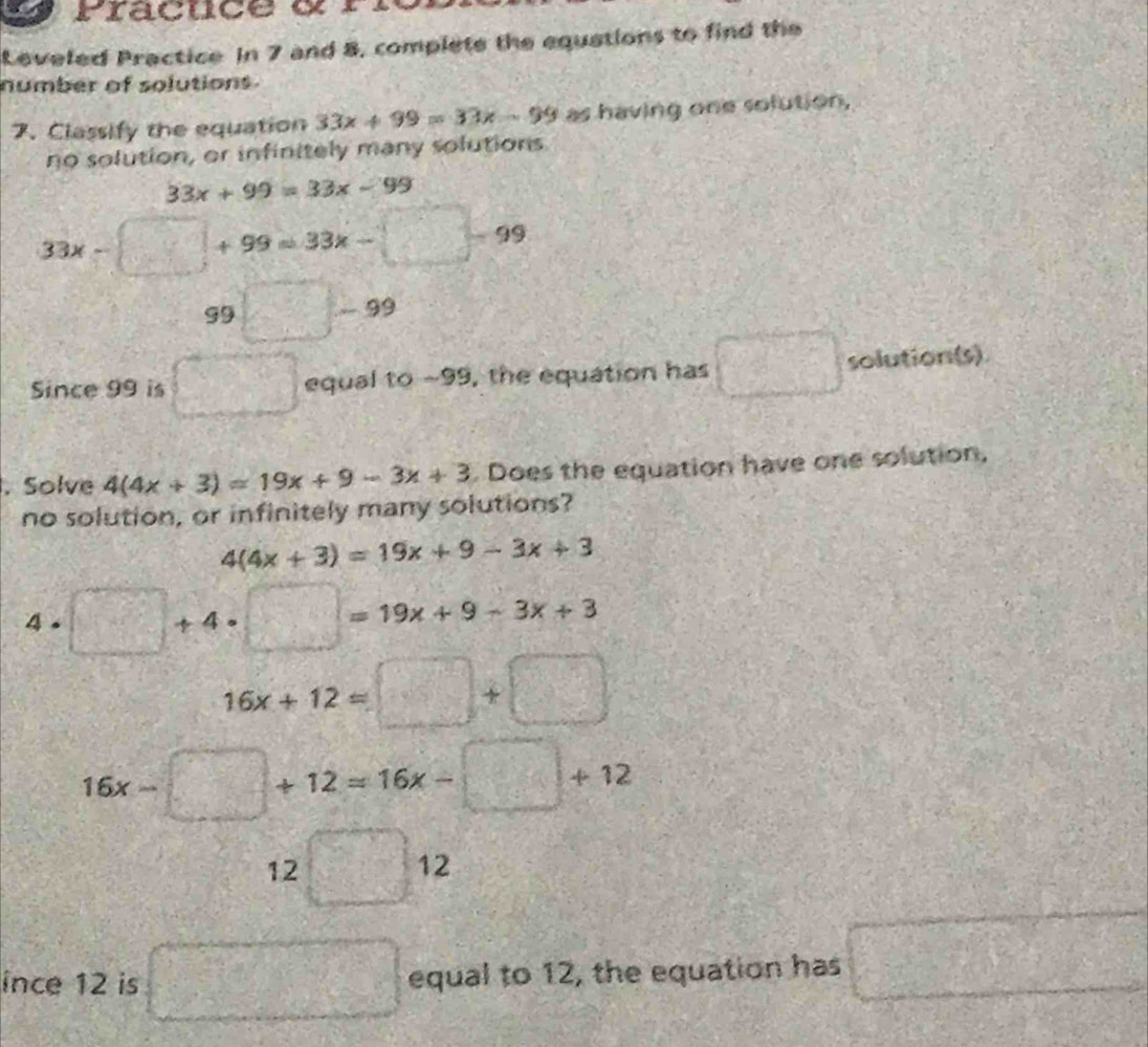 Praçuce d rn 
Leveled Practice In 7 and 8, complete the equations to find the 
number of solutions. 
7. Classify the equation 33x+99=33x-99 as having one solution, 
no solution, or infinitely many solutions
33x+99=33x-99
33x-□ +99=33x-□ -99
99□ -99
Since 99 is □ equal to ~99, the equation has □ solution(s) 
. Solve 4(4x+3)=19x+9-3x+3. Does the equation have one solution, 
no solution, or infinitely many solutions?
4(4x+3)=19x+9-3x+3
4 . □ +4· □ =19x+9-3x+3
16x+12=□ +□
16x-□ +12=16x-□ +12
2□ 12^2 
ince 12 is □ equal to 12, the equation has □