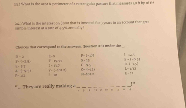 23.) What is the area & perimeter of a rectangular pasture that measures 40 ft by 16 ft?
24.) What is the interest on $800 that is invested for 3 years in an account that gets
simple interest at a rate of 4.5% annually?
Choices that correspond to the answers. Question # is under the _.
D - 2 E-S F-(-17) I-12.5
F-(-2.5) T-19.77 X-15 F-(-0.5)
E-5.7 -13.7 C-9.5 R-(-1.5)
A-(-9.5) Y-(-101.2) 0-(-12) L-1/12
P-1/2 F-10 N-101.2 E-12
“... They are really making a_
_
__
__
__
_
_
!”
1 5 9 13 15 17 21 3 11 19