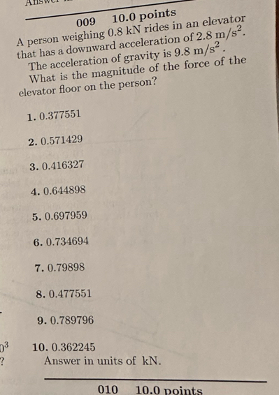 Answ 
009 10.0 points 
A person weighing 0.8 kN rides in an elevator 2.8m/s^2. 
that has a downward acceleration of 
The acceleration of gravity is 9.8m/s^2. 
What is the magnitude of the force of the 
elevator floor on the person? 
1. 0.377551
2. 0.571429
3. 0.416327
4. 0.644898
5. 0.697959
6. 0.734694
7. 0.79898
8. 0.477551
9. 0.789796
0^3 10. 0.362245
Answer in units of kN. 
_ 
010 10.0 points