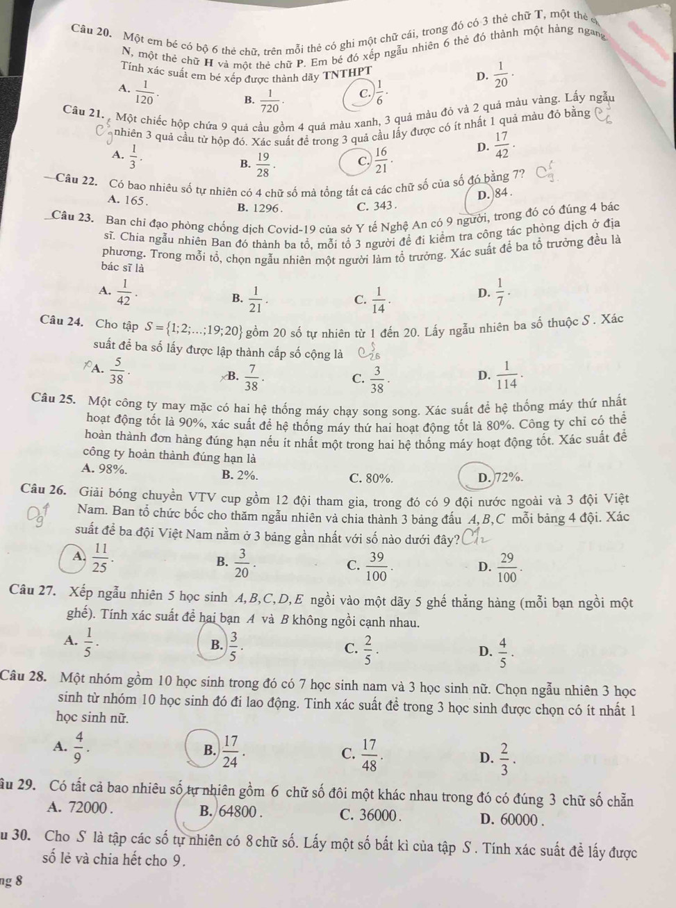 Một em bé có bộ 6 thẻ chữ. trên mỗi thẻ có ghi một chữ cái, trong đó có 3 thẻ chữ T, một thẻ ở
N, một thẻ chữ H và một thẻ chữ P. Em bé đó xếp ngẫu nhiên 6 thẻ đó thành một háng ngang
Tính xác suất em bé xếp được thành dãy TNTHPT
D.  1/20 .
A.  1/120 .  1/6 ·
B.  1/720 .
C.
Câu 21.  Một chiếc hộp chứa 9 quả cầu gồm 4 quả màu xanh, 3 quả màu đỏ và 2 quả màu vàng. Lấy ngẫu
nhiên 3 quả cầu từ hộp đó. Xác suất đề trong 3 quả cầu lấy được có ít nhất 1 quả màu đỏ bằng
A.  1/3 .  16/21 .
D.  17/42 .
B.  19/28 .
C.
Câu 22. Có bao nhiêu số tự nhiên có 4 chữ số mà tổng tất cả các chữ số của số đó bằng 77
A. 165.
D. 84 .
B. 1296 . C. 343 .
Câu 23. Ban chỉ đạo phòng chống dịch Covid-19 của sở Y tế Nghệ An có 9 người, trong đó có đúng 4 bác
sĩ. Chia ngẫu nhiên Ban đó thành ba tổ, mỗi tổ 3 người đề đi kiểm tra công tác phòng dịch ở địa
phương. Trong mỗi tổ, chọn ngẫu nhiên một người làm tổ trưởng. Xác suất để ba tổ trưởng đều là
bác sī là
A.  1/42 .  1/7 ·
B.  1/21 .  1/14 .
C.
D.
Câu 24. Cho tập S= 1;2;...;19;20 gồm 20 số tự nhiên từ 1 đến 20. Lấy ngẫu nhiên ba số thuộc S . Xác
suất để ba số lấy được lập thành cấp số cộng là 26
PA.  5/38 ·
B.  7/38 .  3/38 ·  1/114 .
C.
D.
Câu 25. Một công ty may mặc có hai hệ thống máy chạy song song. Xác suất để hệ thống máy thứ nhất
hoạt động tốt là 90%, xác suất để hệ thống máy thứ hai hoạt động tốt là 80%. Công ty chỉ có thể
hoàn thành đơn hàng đúng hạn nếu ít nhất một trong hai hệ thống máy hoạt động tốt. Xác suất để
công ty hoàn thành đúng hạn là
A. 98%. B. 2%. C. 80%.
D. 72%.
Câu 26. Giải bóng chuyền VTV cup gồm 12 đội tham gia, trong đó có 9 đội nước ngoài và 3 đội Việt
Nam. Ban tổ chức bốc cho thăm ngẫu nhiên và chia thành 3 bảng đấu A, B,C mỗi bảng 4 đội. Xác
suất để ba đội Việt Nam nằm ở 3 bảng gần nhất với số nào dưới đây?
A.  11/25 .  3/20 .
B.
C.  39/100 .  29/100 .
D.
Câu 27. Xếp ngẫu nhiên 5 học sinh A,B,C,D,E ngồi vào một dãy 5 ghế thẳng hàng (mỗi bạn ngồi một
ghế). Tính xác suất để hai bạn A và B không ngồi cạnh nhau.
A.  1/5 . ) 3/5 ·
B.
C.  2/5 ·  4/5 ·
D.
Câu 28. Một nhóm gồm 10 học sinh trong đó có 7 học sinh nam và 3 học sinh nữ. Chọn ngẫu nhiên 3 học
sinh từ nhóm 10 học sinh đó đi lao động. Tinh xác suất để trong 3 học sinh được chọn có ít nhất 1
học sinh nữ.
B.
A.  4/9 .  17/24 . C.  17/48 . D.  2/3 .
Ấu 29. Có tất cả bao nhiêu số tự nhiên gồm 6 chữ số đôi một khác nhau trong đó có đúng 3 chữ số chẵn
A. 72000 . B. 64800 . C. 36000 . D. 60000 .
u 30. Cho S là tập các số tự nhiên có 8 chữ số. Lấy một số bắt kì của tập S . Tính xác suất để lấy được
số lẻ và chia hết cho 9.
ng 8