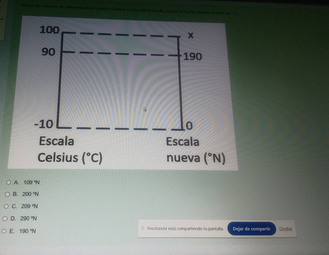 Según las escatas de temperatura en grados Caisius y una nueva escala, según la figura calcular el velor de '' x ''
100
x
90
190
-10 0
Escala Escala
Celsius (^circ C) nueva (^circ N)
A. 109°N
B. 200°N
C. 209°N
D. 290°N
Proctorizer está compartiendo tu pantalla.
E. 190°N Dejar de compartir Ocultar