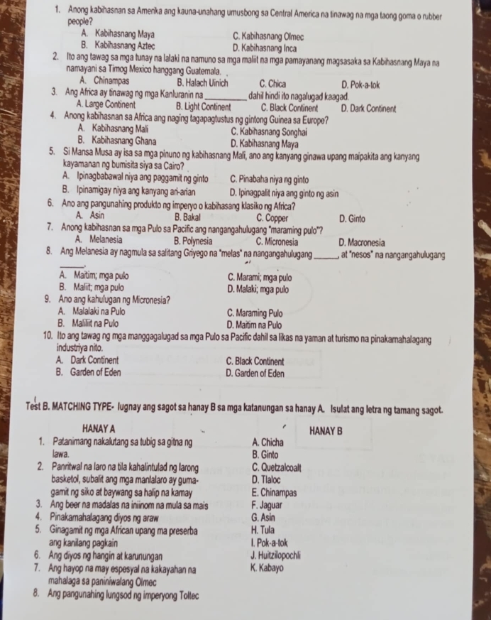 Anong kabihasnan sa Amenka ang kauna-unahang umusbong sa Central America na tinawag na mga taong goma o rubber
people?
A. Kabihasnang Maya C. Kabihasnang Olmec
B. Kabihasnang Aztec D. Kabihasnang Inca
2. Ito ang tawag sa mga tunay na lalaki na namuno sa mga maliit na mga pamayanang magsasaka sa Kabihasnang Maya na
namayani sa Timog Mexico hanggang Guatemala.
A. Chinampas B. Halach Uinich C. Chica D. Pok-a-tok
3. Ang Africa ay tinawag ng mga Kanluranin na_ dahil hindi ito nagalugad kaagad.
A. Large Continent B. Light Continent C. Black Continent D. Dark Continent
4. Anong kabihasnan sa Africa ang naging tagapagtustus ng gintong Guinea sa Europe?
A. Kabihasnang Mali C. Kabihasnang Songhai
B. Kabihasnang Ghana D. Kabihasnang Maya
5. Si Mansa Musa ay isa sa mga pinuno ng kabihasnang Mali, ano ang kanyang ginawa upang maipakita ang kanyang
kayamanan ng bumisita siya sa Cairo?
A. Ipinagbabawal niya ang paggamit ng ginto C. Pinabaha niya ng ginto
B. Ipinamigay niya ang kanyang ari-arian D. Ipinagpalit niya ang ginto ng asin
6. Ano ang pangunahing produkto ng imperyo o kabihasang klasiko ng Africa?
A. Asin B. Bakal C. Copper D. Ginto
7. Anong kabihasnan sa mga Pulo sa Pacific ang nangangahulugang "maraming pulo"?
A. Melanesia B. Polynesia C. Micronesia D. Macronesia
8. Ang Melanesia ay nagmula sa salitang Griyego na "melas" na nangangahulugang_ , at "nesos" na nangangahulugang
_
A. Maitim; mga pulo C. Marami; mga pulo
B. Maliit; mga pulo D. Malaki; mga pulo
9. Ano ang kahulugan ng Micronesia?
A. Malalaki na Pulo C. Maraming Pulo
B. Maliliit na Pulo D. Maitim na Pulo
10. Ito ang tawag ng mga manggagalugad sa mga Pulo sa Pacific dahil sa likas na yaman at turismo na pinakamahalagang
industriya nito.
A. Dark Continent C. Black Continent
B. Garden of Eden D. Garden of Eden
Test B. MATCHING TYPE- lugnay ang sagot sa hanay B sa mga katanungan sa hanay A. Isulat ang letra ng tamang sagot.
HANAY A HANAY B
1. Patanimang nakalutang sa tubig sa gitna ng A. Chicha
lawa. B. Ginto
2. Panritwal na laro na tila kahalintulad ng larong C. Quetzalcoalt
basketol, subalit ang mga manlalaro ay guma- D. Tlaloc
gamit ng siko at baywang sa halip na kamay E. Chinampas
3. Ang beer na madalas na iniinom na mula sa mais F. Jaguar
4. Pinakamahalagang diyos ng araw G. Asin
5. Ginagamit ng mga African upang ma preserba H. Tula
ang kanilang pagkain I. Pok-a-tok
6. Ang diyos ng hangin at karunungan J. Huitzilopochli
7. Ang hayop na may espesyal na kakayahan na K. Kabayo
mahalaga sa paniniwalang Olmec
8. Ang pangunahing lungsod ng imperyong Toltec